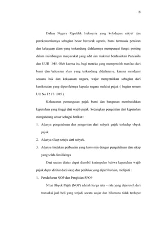 18
Dalam Negara Republik Indonesia yang kehidupan rakyat dan
perekonomiannya sebagian besar bercorak agraris, bumi termasuk perairan
dan kekayaan alam yang terkandung didalamnya mempunyai fungsi penting
dalam membangun masyarakat yang adil dan makmur berdasarkan Pancasila
dan UUD 1945. Oleh karena itu, bagi mereka yang memperoleh manfaat dari
bumi dan kekayaan alam yang terkandung didalamnya, karena mendapat
sesuatu hak dan kekuasaan negara, wajar menyerahkan sebagian dari
kenikmatan yang diperolehnya kepada negara melalui pajak ( bagian umum
UU No 12 Th 1985 ).
Kelancaran pemungutan pajak bumi dan bangunan membutuhkan
kepatuhan yang tinggi dari wajib pajak. Sedangkan pengertian dari kepatuhan
mengandung unsur sebagai berikut :
1. Adanya pengetahuan dan pengertian dari subyek pajak terhadap obyek
pajak.
2. Adanya sikap setuju dari subyek.
3. Adanya tindakan perbuatan yang konsisten dengan pengetahuan dan sikap
yang telah dimilikinya
Dari uraian diatas dapat diambil kesimpulan bahwa kepatuhan wajib
pajak dapat dilihat dari sikap dan perilaku yang diperlihatkan, meliputi :
1. Pendaftaran NOP dan Pengisian SPOP
Nilai Obyek Pajak (NOP) adalah harga rata – rata yang diperoleh dari
transaksi jual beli yang terjadi secara wajar dan bilamana tidak terdapat
 