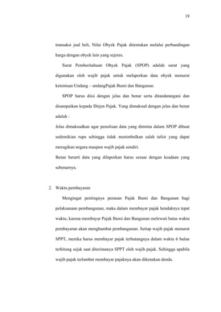 19
transaksi jual beli, Nilai Obyek Pajak ditentukan melalui perbandingan
harga dengan obyek lain yang sejenis.
Surat Pemberitahuan Obyek Pajak (SPOP) adalah surat yang
digunakan oleh wajib pajak untuk melaporkan data obyek menurut
ketentuan Undang – undangPajak Bumi dan Bangunan.
SPOP harus diisi dengan jelas dan benar serta ditandatangani dan
disampaikan kepada Dirjen Pajak. Yang dimaksud dengan jelas dan benar
adalah :
Jelas dimaksudkan agar penulisan data yang diminta dalam SPOP dibuat
sedemikian rupa sehingga tidak menimbulkan salah tafsir yang dapat
merugikan negara maupun wajib pajak sendiri.
Benar berarti data yang dilaporkan harus sesuai dengan keadaan yang
sebenarnya.
2. Waktu pembayaran
Mengingat pentingnya peranan Pajak Bumi dan Bangunan bagi
pelaksanaan pembangunan, maka dalam membayar pajak hendaknya tepat
waktu, karena membayar Pajak Bumi dan Bangunan melewati batas waktu
pembayaran akan menghambat pembangunan. Setiap wajib pajak menurut
SPPT, mereka harus membayar pajak terhutangnya dalam waktu 6 bulan
terhitung sejak saat diterimanya SPPT oleh wajib pajak. Sehingga apabila
wajib pajak terlambat membayar pajaknya akan dikenakan denda.
 