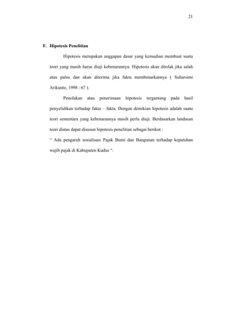 21
F. Hipotesis Penelitian
Hipotesis merupakan anggapan dasar yang kemudian membuat suatu
teori yang masih harus diuji kebenarannya. Hipotesis akan ditolak jika salah
atau palsu dan akan diterima jika fakta membenarkannya ( Suharsimi
Arikunto, 1998 : 67 ).
Penolakan atau penerimaan hipotesis tergantung pada hasil
penyelidikan terhadap fakta – fakta. Dengan demikian hipotesis adalah suatu
teori sementara yang kebenarannya masih perlu diuji. Berdasarkan landasan
teori diatas dapat disusun hipotesis penelitian sebagai berikut :
“ Ada pengaruh sosialisasi Pajak Bumi dan Bangunan terhadap kepatuhan
wajib pajak di Kabupaten Kudus “.
 