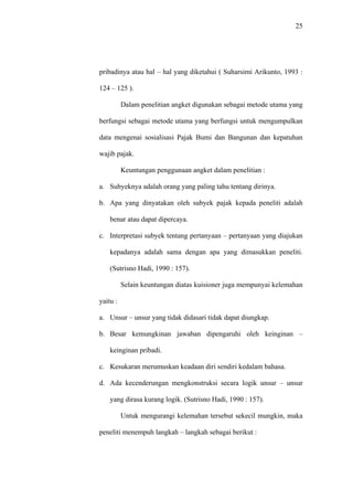 25
pribadinya atau hal – hal yang diketahui ( Suharsimi Arikunto, 1993 :
124 – 125 ).
Dalam penelitian angket digunakan sebagai metode utama yang
berfungsi sebagai metode utama yang berfungsi untuk mengumpulkan
data mengenai sosialisasi Pajak Bumi dan Bangunan dan kepatuhan
wajib pajak.
Keuntungan penggunaan angket dalam penelitian :
a. Subyeknya adalah orang yang paling tahu tentang dirinya.
b. Apa yang dinyatakan oleh subyek pajak kepada peneliti adalah
benar atau dapat dipercaya.
c. Interpretasi subyek tentang pertanyaan – pertanyaan yang diajukan
kepadanya adalah sama dengan apa yang dimasukkan peneliti.
(Sutrisno Hadi, 1990 : 157).
Selain keuntungan diatas kuisioner juga mempunyai kelemahan
yaitu :
a. Unsur – unsur yang tidak didasari tidak dapat diungkap.
b. Besar kemungkinan jawaban dipengaruhi oleh keinginan –
keinginan pribadi.
c. Kesukaran merumuskan keadaan diri sendiri kedalam bahasa.
d. Ada kecenderungan mengkonstruksi secara logik unsur – unsur
yang dirasa kurang logik. (Sutrisno Hadi, 1990 : 157).
Untuk mengurangi kelemahan tersebut sekecil mungkin, maka
peneliti menempuh langkah – langkah sebagai berikut :
 