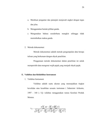 26
a. Membuat pengantar dan patunjuk menjawab angket dengan tegas
dan jelas.
b. Menggunakan bentuk pilihan ganda.
c. Mengunakan bahasa sesederhana mungkin sehingga tidak
menimbulkan makna ganda.
2. Metode dokumentasi
Metode dokumentasi adalah metode pengumpulan data berupa
tulisan yang berkenaan dengan obyek penelitian.
Penggunaan metode dokumentasi dalam penelitian ini untuk
memperoleh data mengenai wajib pajak yang menjadi obyek pajak.
E. Validitas dan Reliabilitas Instrument
1. Validitas Instrument
Validitas adalah suatu ukuran yang menunjukkan tingkat
kevalidan atau kesahihan sesuatu instruman ( Suharsimi Arikunto,
1997 : 160 ). Uji validitas menggunakan rumus Korelasi Produk
Momen.
rxy =
( )( )
( ){ } ( ){ }2222
∑∑∑∑
∑ ∑∑
−−
−
YYNXXN
YXXYN
 
