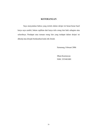 KETERANGAN
Saya menyatakan bahwa yang tertulis dalam skripsi ini benar-benar hasil
karya saya sendiri, bukan cuplikan dari karya tulis orang lain baik sebagian atau
seluruhnya. Pendapat atau temuan orang lain yang terdapat dalam skripsi ini
dikutip atau dirujuk berdasarkan kode etik ilmiah.
Semarang, Februari 2006
Dhani Kurniawan
NIM. 3353401009
iv
 