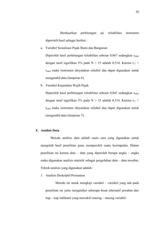 30
Berdasarkan perhitungan uji reliabilitas instrumen
diperoleh hasil sebagai berikut :
a. Variabel Sosialisasi Pajak Bumi dan Bangunan
Diperoleh hasil perhitungan reliabilitas sebesar 0,867 sedangkan rtabel
dengan taraf signifikan 5% pada N = 15 adalah 0,514. Karena r11 >
rtabel maka instrumen dinyatakan reliabel dan dapat digunakan untuk
mengambil data (lampiran 6).
b. Variabel Kepatuhan Wajib Pajak
Diperoleh hasil perhitungan reliabilitas sebesar 0,843 sedangkan rtabel
dengan taraf signifikan 5% pada N = 15 adalah 0,514. Karena r11 >
rtabel maka instrumen dinyatakan reliabel dan dapat digunakan untuk
mengambil data (lampiran 7).
F. Analisis Data
Metode analisis data adalah suatu cara yang digunakan untuk
mengolah hasil penelitian guna memperoleh suatu kesimpulan. Dalam
penelitian ini karena data – data yang diperoleh berupa angka – angka
maka digunakan analisis statistik sebagai pengolahan data – data tersebut.
Teknik analisis yang digunakan adalah :
1. Analisis Deskriptif Prosentase
Metode ini untuk mengkaji variabel – variabel yang ada pada
penelitian ini yaitu mengetahui seberapa besar alternatif jawaban dari
tiap – tiap indikator yang mewakili masing – masing variabel.
 