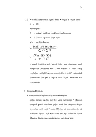 34
2.2. Menentukan persamaan regresi antara X dengan Y dengan rumus
Y = a + bX
Keterangan :
X = variabel sosialisasi pajak bumi dan bangunan
Y = variabel kepatuhan wajib pajak
a, b = koefisien korelasi
a =
( )( ) ( )( )
( )∑ ∑
∑∑∑∑
−
−
22
2
XXn
XYXXY
b =
( )( )
( )∑ ∑
∑ ∑∑
−
−
22
XXn
YXXYn
b adalah koefisien arah regresi linier yang digunakan untuk
menyatakan perubahan rata – rata variabel Y untuk setiap
perubahan variabel X sebesar satu unit. Jika b positif maka terjadi
pertambahan dan jika b negatif maka terjadi penurunan atau
pengurangan.
3. Pengujian Hipotesis
3.1. Uji keberartian regresi dan uji kelinieran regresi
Untuk menguji hipotesa nol (Ho) yang menyatakan “ tidak ada
pengaruh positif sosialisasi pajak bumi dan bangunan dengan
kepatuhan wajib pajak “ maka dilakukan uji keberartian dan uji
kelinieran regresi. Uji keberartian dan uji kelinieran regresi
dilakukan dengan menggunakan rumus analisis varians :
 