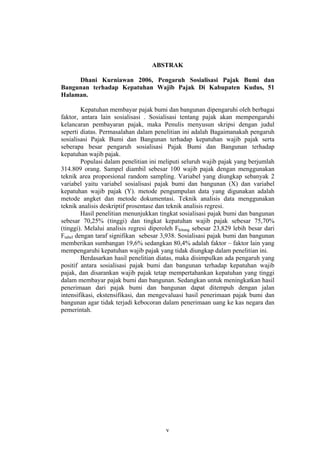 ABSTRAK
Dhani Kurniawan 2006, Pengaruh Sosialisasi Pajak Bumi dan
Bangunan terhadap Kepatuhan Wajib Pajak Di Kabupaten Kudus, 51
Halaman.
Kepatuhan membayar pajak bumi dan bangunan dipengaruhi oleh berbagai
faktor, antara lain sosialisasi . Sosialisasi tentang pajak akan mempengaruhi
kelancaran pembayaran pajak, maka Penulis menyusun skripsi dengan judul
seperti diatas. Permasalahan dalam penelitian ini adalah Bagaimanakah pengaruh
sosialisasi Pajak Bumi dan Bangunan terhadap kepatuhan wajib pajak serta
seberapa besar pengaruh sosialisasi Pajak Bumi dan Bangunan terhadap
kepatuhan wajib pajak.
Populasi dalam penelitian ini meliputi seluruh wajib pajak yang berjumlah
314.809 orang. Sampel diambil sebesar 100 wajib pajak dengan menggunakan
teknik area proporsional random sampling. Variabel yang diungkap sebanyak 2
variabel yaitu variabel sosialisasi pajak bumi dan bangunan (X) dan variabel
kepatuhan wajib pajak (Y). metode pengumpulan data yang digunakan adalah
metode angket dan metode dokumentasi. Teknik analisis data menggunakan
teknik analisis deskriptif prosentase dan teknik analisis regresi.
Hasil penelitian menunjukkan tingkat sosialisasi pajak bumi dan bangunan
sebesar 70,25% (tinggi) dan tingkat kepatuhan wajib pajak sebesar 75,70%
(tinggi). Melalui analisis regresi diperoleh Fhitung sebesar 23,829 lebih besar dari
Ftabel dengan taraf signifikan sebesar 3,938. Sosialisasi pajak bumi dan bangunan
memberikan sumbangan 19,6% sedangkan 80,4% adalah faktor – faktor lain yang
mempengaruhi kepatuhan wajib pajak yang tidak diungkap dalam penelitian ini.
Berdasarkan hasil penelitian diatas, maka disimpulkan ada pengaruh yang
positif antara sosialisasi pajak bumi dan bangunan terhadap kepatuhan wajib
pajak, dan disarankan wajib pajak tetap mempertahankan kepatuhan yang tinggi
dalam membayar pajak bumi dan bangunan. Sedangkan untuk meningkatkan hasil
penerimaan dari pajak bumi dan bangunan dapat ditempuh dengan jalan
intensifikasi, ekstensifikasi, dan mengevaluasi hasil penerimaan pajak bumi dan
bangunan agar tidak terjadi kebocoran dalam penerimaan uang ke kas negara dan
pemerintah.
v
 