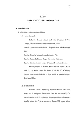 37
BAB IV
HASIL PENELITIAN DAN PEMBAHASAN
A. Hasil Penelitian
1. Gambaran Umum Kabupaten Kudus
1.1. Letak Geografis
Kabupaten Kudus sebagai salah satu Kabupaten di Jawa
Tengah, terletak diantara 4 (empat) Kabupaten yaitu :
Sebelah Utara berbatasan dengan Kabupaten Jepara dan Kabupaten
Pati.
Sebelah Timur berbatasan dengan Kabupaten Pati.
Sebelah Selatan berbatasan dengan Kabupaten Grobogan.
Sebelah Barat berbatasan dengan Kabupaten Demak dan Jepara.
Secara geografis Kabupaten Kudus terletak antara 110o
36’
dan 110o
50’
Bujur Timur dan antara 6o
51’
dan 7o
16’
Lintang
Selatan. Jarak terjauh dari barat ke timur adalah 16 km dan dari utara
ke selatan 22 km.
1.2. Keadaan Iklim
Menurut Stasiun Meteorologi Pertanian Kudus, suhu udara
rata – rata di Kabupaten Kudus tahun 2004 berkisar antara 20,2o
C
sampai dengan 27,9o
C. sedangkan untuk kelembaban udara rata –
rata bervariasi dari 73,6 persen sampai dengan 85,1 persen selama
 