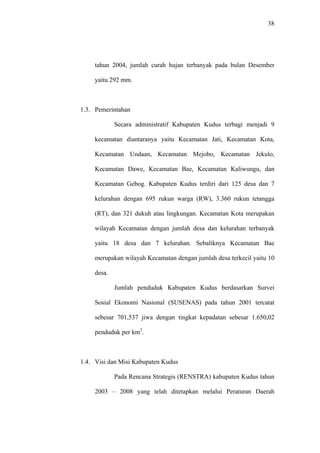 38
tahun 2004, jumlah curah hujan terbanyak pada bulan Desember
yaitu 292 mm.
1.3. Pemerintahan
Secara administratif Kabupaten Kudus terbagi menjadi 9
kecamatan diantaranya yaitu Kecamatan Jati, Kecamatan Kota,
Kecamatan Undaan, Kecamatan Mejobo, Kecamatan Jekulo,
Kecamatan Dawe, Kecamatan Bae, Kecamatan Kaliwungu, dan
Kecamatan Gebog. Kabupaten Kudus terdiri dari 125 desa dan 7
kelurahan dengan 695 rukun warga (RW), 3.360 rukun tetangga
(RT), dan 321 dukuh atau lingkungan. Kecamatan Kota merupakan
wilayah Kecamatan dengan jumlah desa dan kelurahan terbanyak
yaitu 18 desa dan 7 kelurahan. Sebaliknya Kecamatan Bae
merupakan wilayah Kecamatan dengan jumlah desa terkecil yaitu 10
desa.
Jumlah penduduk Kabupaten Kudus berdasarkan Survei
Sosial Ekonomi Nasional (SUSENAS) pada tahun 2001 tercatat
sebesar 701,537 jiwa dengan tingkat kepadatan sebesar 1.650,02
penduduk per km2
.
1.4. Visi dan Misi Kabupaten Kudus
Pada Rencana Strategis (RENSTRA) kabupaten Kudus tahun
2003 – 2008 yang telah ditetapkan melalui Peraturan Daerah
 