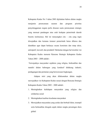 39
Kabupaten Kudus No 3 tahun 2003 dijelaskan bahwa dalam rangka
menjamin perencanaan sasaran dan program prioritas
penyelenggaraan negara perlu disusun suatu perencanaan strategis
yang memuat pandangan atau arah kedepan pemerintah daerah
beserta institusinya. Hal ini menyangkut cita – cita yang ingin
diwujudkan dan kemana instansi pemerintah harus dibawa dan
diarahkan agar dapat berkarya secara konsisten dan tetap eksis,
antisipatif, inovatif, dan produktif. Berkaitan dengan hal tersebut visi
Kabupaten Kudus menurut Rencana Strategis Kabupaten Kudus
Tahun 2003 – 2008 adalah :
Terwujudnya masyarakat sejahtera yang religius, berkeadilan dan
mandiri dalam hubungan yang kondusif didukung industri,
perdagangan dan pertanian yang berwawasan lingkungan.
Adapun misi yang akan dilaksanakan dalam rangka
mewujudkan visi Kabupaten Kudus sesuai dengan Rencana Strategis
Kabupaten Kudus Tahun 2003 – 2008 adalah :
1. Meningkatkan kehidupan masyarakat yang religius dan
solidaritas sosial
2. Meningkatkan kualitas kesehatan masyarakat
3. Mewujudkan masyarakat yang cerdas dan berbudi luhur, terampil
serta berkeadilan disegala aspek dalam rangka persaingan diera
global
 