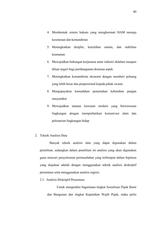 40
4. Membentuk sistem hukum yang menghormati HAM menuju
kesetaraan dan kemandirian
5. Meningkatkan disiplin, ketertiban umum, dan stabilitas
keamanan
6. Mewujudkan hubungan kerjasama antar industri didalam maupun
diluar negeri bagi pembangunan disemua aspek
7. Meningkatkan kemandirian ekonomi dengan memberi peluang
yang lebih besar dan proporsional kepada pihak swasta
8. Mengupayakan kemudahan pemenuhan kebutuhan pangan
masyarakat
9. Mewujudkan tatanan kawasan modern yang berwawasan
lingkungan dengan memperhatikan konsenvasi alam dan
pelestarian lingkungan hidup
2. Teknik Analisis Data
Banyak teknik analisis data yang dapat digunakan dalam
penelitian, sedangkan dalam penelitian ini analisis yang akan digunakan
guna mencari penyelesaian permasalahan yang terhimpun dalam hipotesa
yang diajukan adalah dengan menggunakan teknik analisis deskriptif
prosentase serta menggunakan analisis regresi.
2.1. Analisis Diskriptif Prosentase
Untuk mengetahui bagaimana tingkat Sosialisasi Pajak Bumi
dan Bangunan dan tingkat Kepatuhan Wajib Pajak, maka perlu
 