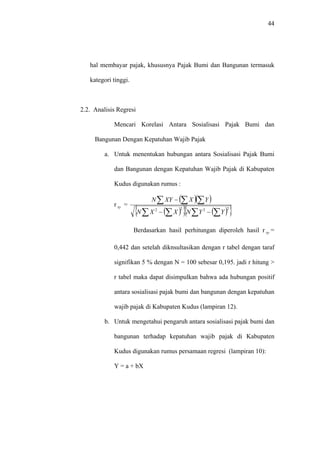44
hal membayar pajak, khususnya Pajak Bumi dan Bangunan termasuk
kategori tinggi.
2.2. Analisis Regresi
Mencari Korelasi Antara Sosialisasi Pajak Bumi dan
Bangunan Dengan Kepatuhan Wajib Pajak
a. Untuk menentukan hubungan antara Sosialisasi Pajak Bumi
dan Bangunan dengan Kepatuhan Wajib Pajak di Kabupaten
Kudus digunakan rumus :
r =xy
( )( )
( ){ } ( ){ }∑ ∑∑ ∑
∑ ∑∑
−−
−
2222
YYNXXN
YXXYN
Berdasarkan hasil perhitungan diperoleh hasil r =
0,442 dan setelah diknsultasikan dengan r tabel dengan taraf
signifikan 5 % dengan N = 100 sebesar 0,195. jadi r hitung >
r tabel maka dapat disimpulkan bahwa ada hubungan positif
antara sosialisasi pajak bumi dan bangunan dengan kepatuhan
wajib pajak di Kabupaten Kudus (lampiran 12).
xy
b. Untuk mengetahui pengaruh antara sosialisasi pajak bumi dan
bangunan terhadap kepatuhan wajib pajak di Kabupaten
Kudus digunakan rumus persamaan regresi (lampiran 10):
Y = a + bX
 