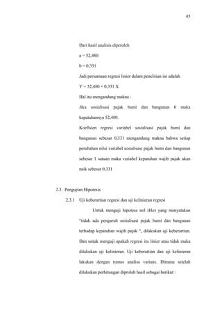 45
Dari hasil analisis diperoleh
a = 52,480
b = 0,331
Jadi persamaan regresi linier dalam penelitian ini adalah
Y = 52,480 + 0,331 X
Hal itu mengandung makna :
Jika sosialisasi pajak bumi dan bangunan 0 maka
kepatuhannya 52,480.
Koefisien regresi variabel sosialisasi pajak bumi dan
bangunan sebesar 0,331 mengandung makna bahwa setiap
perubahan nilai variabel sosialisasi pajak bumi dan bangunan
sebesar 1 satuan maka variabel kepatuhan wajib pajak akan
naik sebesar 0,331
2.3. Pengujian Hipotesis
2.3.1 Uji keberartian regresi dan uji kelinieran regresi
Untuk menguji hipotesa nol (Ho) yang menyatakan
“tidak ada pengaruh sosialisasi pajak bumi dan bangunan
terhadap kepatuhan wajib pajak “, dilakukan uji keberartian.
Dan untuk menguji apakah regresi itu linier atau tidak maka
dilakukan uji kelinieran. Uji keberartian dan uji kelinieran
lakukan dengan rumus analisa varians. Dimana setelah
dilakukan perhitungan diproleh hasil sebagai berikut :
 