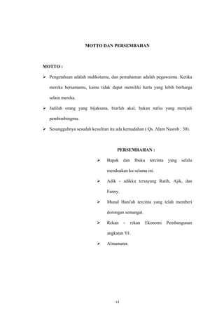 MOTTO DAN PERSEMBAHAN
MOTTO :
Pengetahuan adalah mahkotamu, dan pemahaman adalah pegawaimu. Ketika
mereka bersamamu, kamu tidak dapat memiliki harta yang lebih berharga
selain mereka.
Jadilah orang yang bijaksana, biarlah akal, bukan nafsu yang menjadi
pembimbingmu.
Sesungguhnya sesudah kesulitan itu ada kemudahan ( Qs. Alam Nasroh : 30).
PERSEMBAHAN :
Bapak dan Ibuku tercinta yang selalu
mendoakan ku selama ini.
Adik - adikku tersayang Ratih, Ajik, dan
Fanny.
Munal Hani'ah tercinta yang telah memberi
dorongan semangat.
Rekan - rekan Ekonomi Pembangunan
angkatan '01.
Almamater.
vi
 