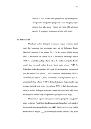 47
sebesar 19,6 %. Melihat hasil yang rendah dapat dipengaruhi
oleh jawaban resaponden yang tidak sesuai harapan peneliti
ataupun juga ada faktor – faktor lain yang tidak diketahui
peneliti. Sehingga perlu adanya penelitian lebih lanjut.
B. Pembahasan
Dari hasil analisis deskriptif prosentase, tingkat sosialisasi pajak
bumi dan bangunan tiap kecamatan yang ada di Kabupaten Kudus
diketahui kecamatan Kota sebesar 70,19 %, kecamatan Jekulo sebesar
69,57 %, kecamatan Jati sebesar 70,36 %, kecamatan Kaliwungu sebesar
69,15 %, kecamatan gebog sebesar 71,73 %. Untuk Kabupaten Kudus
sendiri juga termasuk dalam kriteria tinggi yaitu sebesar 70,25 %.
Sedangkan tingkat kepatuhan wajib pajak di tiap kecamatan memperoleh
hasil, kecamatan Kota sebesar 77,88 %, kecamatan Jekulo sebesar 75,10%,
kecamatan Jati sebesar 74,88 %, kecamatan Kaliwungu sebesar 75,97 %,
kecamatan Gebog sebesar 75,63 %. Untuk Kabupaten Kudus sendiri juga
termasuk dalam kriteria tinggi yaitu sebesar 75,70 %. Jadi dapat diketahui
menurut analisis deskriptif prosentase bahwa baik sosialisasi pajak bumi
dan bangunan maupun tingkat kepatuhan wajib pajak adalah tinggi.
Dari analisis regresi menunjukkan adanya pengaruh yang positif
antara sosialisasi Pajak Bumi dan Bangunan dan kepatuhan wajib pajak di
Kabupaten Kudus dengan hasil regresi 0,442. Hasil regresi tersebut apabila
dikonsultasikan dengan r pada taraf signifikan 5% sebesar 0,195, makatebel
 
