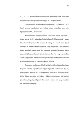 48
r > r , artinya bahwa ada pengaruh sosialisasi Pajak Bumi dan
Bangunan terhadap kepatuhan wajib pajak di Kabupaten Kudus.
hiung tebel
Dengan analisis regresi diperoleh persamaan Y = 52,480 + 0,331 X
Hasil tersebut memberikan arti bahwa setiap perubahan satu poin
dipengaruhi oleh 0,331 sosialisasi.
Kemudian dari hasil perhitungan keberartian regresi diperoleh F
hitung sebesar 23,829 sedangkan F tabel sebesar 3,938 dengan dk 1 lawan
98 pada taraf sigifikan 5%. Karena F hitung > F tabel maka dapat
disimpulkan bahwa hipotesa kerja (Ha) yang menyatakan “ada pengaruh
antara sosialisasi pajak bumi dan bangunan terhadap kepatuhan wajib
pajak di Kabupaten Kudus” dapat diterima dan Ho yang menyatakan
“tidak ada pengaruh antara sosialisasi pajak bumi dan bangunan terhadap
kepatuhan wajib pajak di Kabupaten Kudus” ditolak.
Sedangkan sumbangan efektif variabel sosialisasi pajak bumi dan
bangunan terhadap kepatuhan wajib pajak diperoleh hasil sebesar 19,6 %,
maka sisanya sebesar 80,4 % dipengaruhi oleh faktor lain yang tidak
diteliti dalam penelitian ini. Faktor – faktor tersebut antara lain tingkat
pendidikan, tingkat pendapatan, dan alasan – alasan lain yang mungkin
ada dan belum terungkap.
 