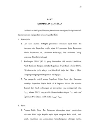 49
BAB V
KESIMPULAN DAN SARAN
Berdasarkan hasil penelitian dan pembahasan maka peneliti dapat menarik
kesimpulan dan mengajukan saran sebagai berikut :
A. Kesimpulan
1. Dari hasil analisis deskriptif prosentase sosialisasi pajak bumi dan
bangunan dan kepatuhan wajib pajak di kecamatan Kota, kecamatan
Jekulo, kecamatan Jati, kecamatan Kaliwungu, dan kecamatan Gebog,
tergolong dalan kriteria tinggi.
2. Sumbangan Efektif (SE %) yang ditimbulkan oleh variabel Sosialisasi
Pajak Bumi dan Banguan terhadap Kepatuhan Wajib Pajak sebesar 19,6%.
Oleh karena itu perlu adanya penelitian lebih lanjut dari faktor – faktor
lain yang mempengaruhi kepatuhan wajib pajak.
3. Ada pengaruh positif antara Sosialisasi Pajak Bumi dan Bangunan
terhadap Kepatuhan Wajib Pajak di Kabupaten Kudus. Hal tersebut
didasari dari hasil perhitungan uji keberartian yang memperoleh nilai
Fhitung sebesar 23,829 yang setelah dikonsultasikan dengan Ftabel pada taraf
signifikan 5 % sebesar 3,938, maka Fhitung > Ftabel.
B. Saran
1. Petugas Pajak Bumi dan Bangunan diharapkan dapat memberikan
informasi lebih lanjut kepada wajib pajak mengenai kelas tanah, letak
tanah, paruntukan dan pemanfaatan tanah/bangunan sehingga mereka
 