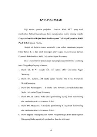 KATA PENGANTAR
Puji syukur penulis panjatkan kehadirat Allah SWT, yang telah
memberikan Rahmat Nya sehingga dapat menyelesaikan skripsi ini yang berjudul
Pengaruh Sosialisasi Pajak Bumi dan Bangunan Terhadap Kepatuhan Wajib
Pajak di Kabupaten Kudus.
Skripsi ini diajukan untuk memenuhi syarat dalam menempuh program
Strata Satu ( S.I ) dan untuk mencapai gelar Sarjana Ekonomi pada Jurusan
Ekonomi , Fakultas Ilmu Sosial Universitas Negeri Semarang.
Pada kesempatan ini penulis ingin menyampikan ucapan terima kasih yang
tak terhingga kepada yang terhormat:
1. Bapak DR. H AT Soegito, SH, MM selaku rektor Universitas Negeri
Semarang.
2. Bapak Drs. Sunardi, MM selaku dekan Fakultas Ilmu Sosial Universitas
Negeri Semarang.
3. Bapak Drs. Kusmuryanto, M.Si selaku Ketua Jurusan Ekonomi Fakultas Ilmu
Sosial Universitas Negeri Semarang.
4. Bapak Drs. H Muhsin, M.Si selaku pembimbing I yang telah membimbing
dan membantu proses penyusunan skripsi.
5. Bapak Drs. Mudjijono, M.Si selaku pembimbing II yang telah membimbing
dan membantu proses penyusunan skripsi.
6. Bapak Sagimin selaku pihak dari Kantor Pelayanan Pajak Bumi dan Bangunan
Kabupaten Kudus yang telah memberikan data dan informasi.
vii
 