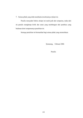 7. Semua pihak yang telah membantu terselesainya skripsi ini.
Penulis menyadari bahwa skripsi ini nasih jauh dari sempurna, maka dari
itu penulis mengharap kritik dan saran yang membangun dari pembaca yang
budiman demi sempurnanya penelitian ini.
Semoga penelitian ini bermanfaat bagi semua pihak yang memerlukan.
Semarang, Februari 2006
Penulis
viii
 