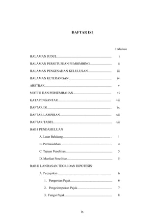 DAFTAR ISI
Halaman
HALAMAN JUDUL..................................................................... i
HALAMAN PERSETUJUAN PEMBIMBING............................ ii
HALAMAN PENGESAHAN KELULUSAN.............................. iii
HALAMAN KETERANGAN...................................................... iv
ABSTRAK.................................................................................... v
MOTTO DAN PERSEMBAHAN................................................ vi
KATAPENGANTAR................................................................... vii
DAFTAR ISI................................................................................. ix
DAFTAR LAMPIRAN................................................................. xii
DAFTAR TABEL.......................................................................... xii
BAB I PENDAHULUAN
A. Latar Belakang............................................................ . 1
B. Permasalahan ................................................................ 4
C. Tujuan Penelitian........................................................... 5
D. Manfaat Penelitian......................................................... 5
BAB II LANDASAN TEORI DAN HIPOTESIS
A. Perpajakan ................................................................... 6
1. Pengertian Pajak..................................................... 6
2. Pengelompokan Pajak............................................ 7
3. Fungsi Pajak............................................................ 8
ix
 