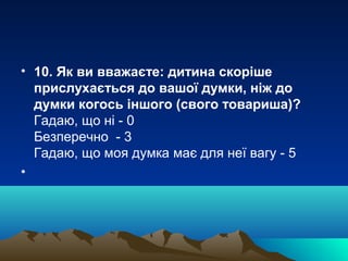 • 10. Як ви вважаєте: дитина скоріше
прислухається до вашої думки, ніж до
думки когось іншого (свого товариша)?
Гадаю, що ні - 0
Безперечно - 3
Гадаю, що моя думка має для неї вагу - 5
•

 