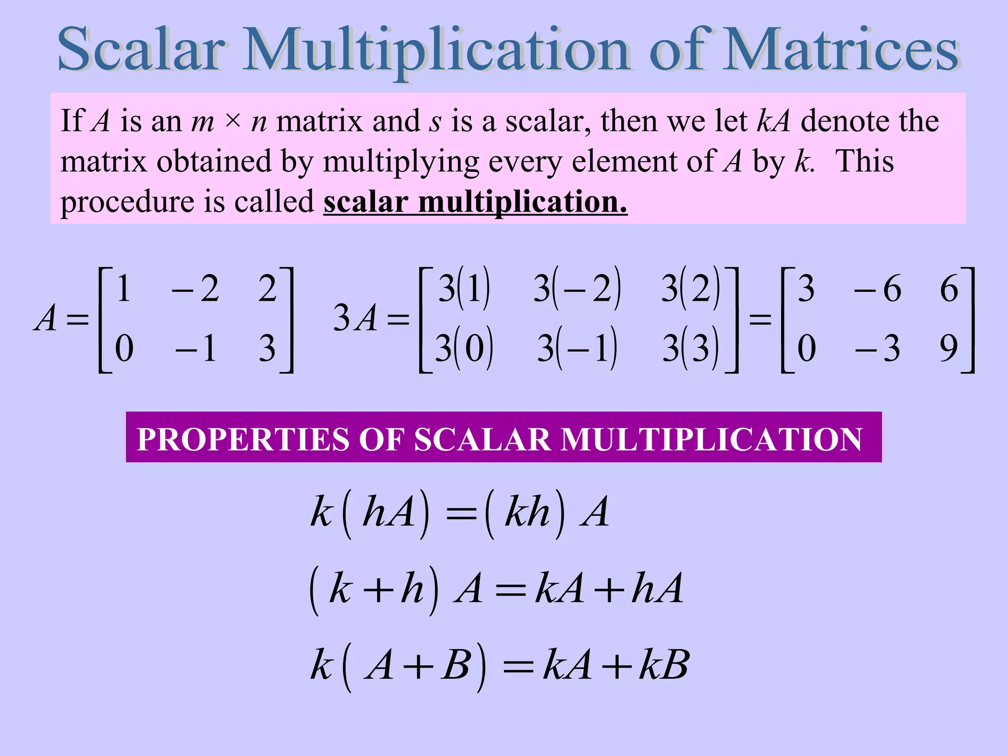 If A is an m × n matrix and s is a scalar, then we let kA denote the
matrix obtained by multiplying every element of A by k. This
procedure is called scalar multiplication.
( ) ( )
( )
( )
k hA kh A
k h A kA hA
k A B kA kB
=
+ = +
+ = +






−
−
=
310
221
A
( ) ( ) ( )
( ) ( ) ( ) 





−
−
=





−
−
=
930
663
331303
232313
3A
PROPERTIES OF SCALAR MULTIPLICATION
 