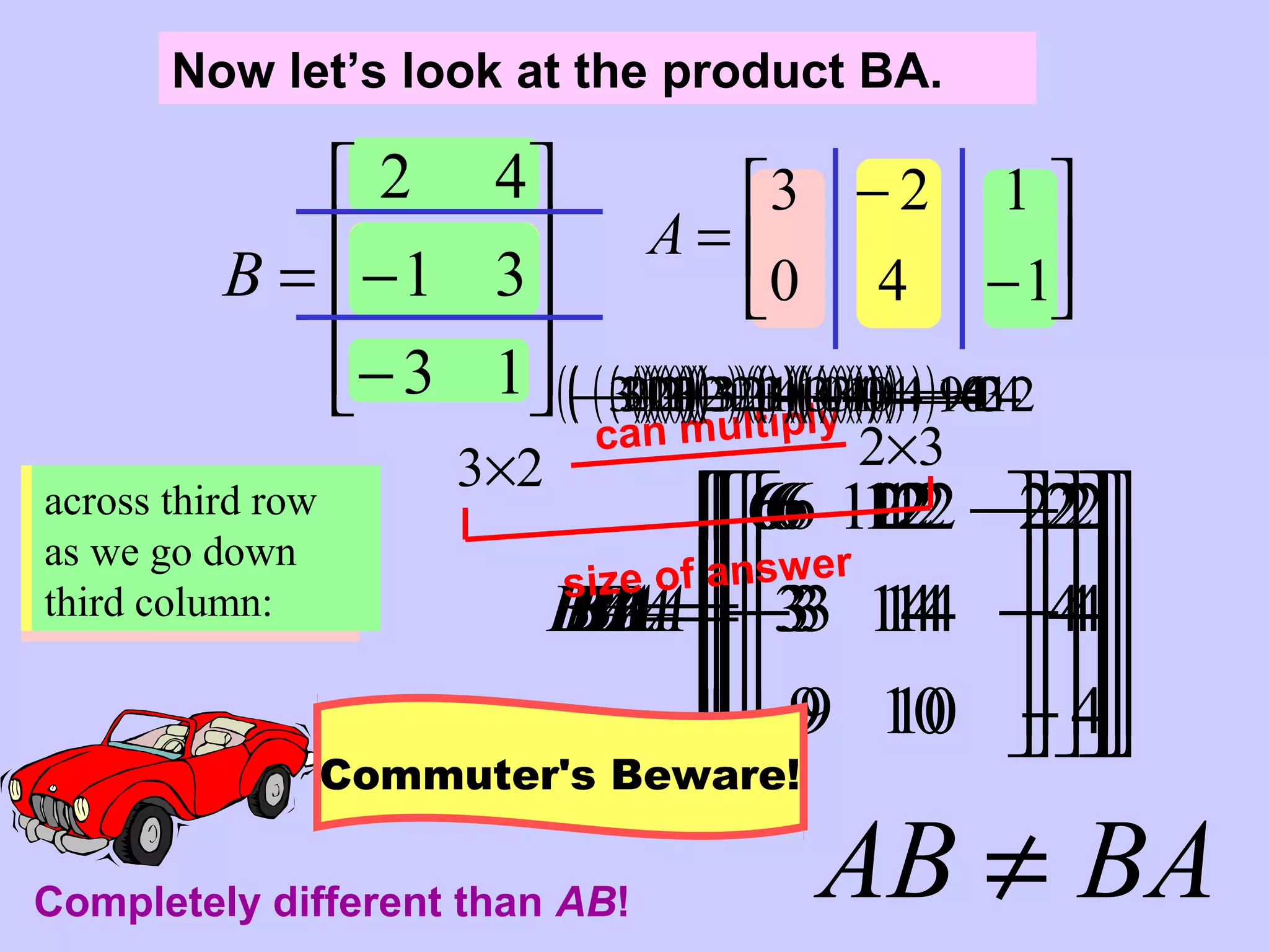 









=
6
BA










=
126
BA









 −
=
2126
BA










−
−
= 3
2126
BA










−
−
= 143
2126
BA










−−
−
= 4143
2126
BA










−
−−
−
=
9
4143
2126
BA










−
−−
−
=
109
4143
2126
BA










−−
−−
−
=
4109
4143
2126
BA
Now let’s look at the product BA.










−
−=
13
31
42
B 





−
−
=
140
123
A
BAAB ≠
2×33×2
can multiply
size of answer
across first row as
we go down first
column:
( )( ) ( )( ) 60432 =+
across first row as
we go down
second column:
( )( ) ( )( ) 124422 =+−
across first row as
we go down third
column:
( )( ) ( )( ) 21412 −=−+
across second row
as we go down
first column:
( )( ) ( )( ) 30331 −=+−
across second row
as we go down
second column:
( )( ) ( )( ) 144321 =+−−
across second row
as we go down
third column:
( )( ) ( )( ) 41311 −=−+−
across third row
as we go down
first column:
( )( ) ( )( ) 90133 −=+−
across third row
as we go down
second column:
( )( ) ( )( ) 104123 =+−−
across third row
as we go down
third column:
( )( ) ( )( ) 41113 −=−+−
Completely different than AB!
Commuter's Beware!
 