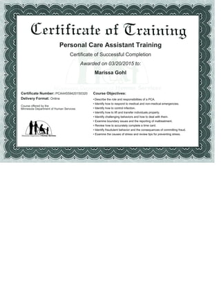 Personal Care Assistant Training
Certificate of Successful Completion
Awarded on 03/20/2015 to:
Marissa Gohl
Certificate Number: PCA44559420150320 Course Objectives:
Delivery Format: Online
Course offered by the
Minnesota Department of Human Services
Describe the role and responsibilities of a PCA.•
Identify how to respond to medical and non-medical emergencies.•
Identify how to control infection.•
Identify how to lift and transfer individuals properly.•
Identify challenging behaviors and how to deal with them.•
Examine boundary issues and the reporting of maltreatment.•
Review how to accurately complete a time card.•
Identify fraudulent behavior and the consequences of committing fraud.•
Examine the causes of stress and review tips for preventing stress.•
 