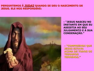 PERGUNTEMOS ÁPERGUNTEMOS Á JUDASJUDAS QUANDO SE DEU O NASCIMENTO DEQUANDO SE DEU O NASCIMENTO DE
JESUS. ELE NOS RESPONDERÁ:JESUS. ELE NOS RESPONDERÁ:
- “JESUS NASCEU NO- “JESUS NASCEU NO
INSTANTE EM QUE EUINSTANTE EM QUE EU
ASSISTIA AO SEUASSISTIA AO SEU
JULGAMENTO E À SUAJULGAMENTO E À SUA
CONDENAÇÃO.”CONDENAÇÃO.”
- “COMPREENDI QUE- “COMPREENDI QUE
JESUS ESTAVAJESUS ESTAVA
ACIMA DE TODOS OSACIMA DE TODOS OS
TESOUROSTESOUROS
TERRENOS.”TERRENOS.”
 