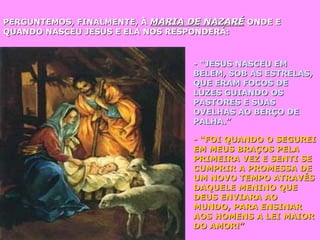 PERGUNTEMOS, FINALMENTE, ÀPERGUNTEMOS, FINALMENTE, À MARIA DE NAZARÉMARIA DE NAZARÉ ONDE EONDE E
QUANDO NASCEU JESUS E ELA NOS RESPONDERÁ:QUANDO NASCEU JESUS E ELA NOS RESPONDERÁ:
- “JESUS NASCEU EM- “JESUS NASCEU EM
BELEM, SOB AS ESTRELAS,BELEM, SOB AS ESTRELAS,
QUE ERAM FOCOS DEQUE ERAM FOCOS DE
LUZES GUIANDO OSLUZES GUIANDO OS
PASTORES E SUASPASTORES E SUAS
OVELHAS AO BERÇO DEOVELHAS AO BERÇO DE
PALHA.”PALHA.”
- “FOI QUANDO O SEGUREI- “FOI QUANDO O SEGUREI
EM MEUS BRAÇOS PELAEM MEUS BRAÇOS PELA
PRIMEIRA VEZ E SENTI SEPRIMEIRA VEZ E SENTI SE
CUMPRIR A PROMESSA DECUMPRIR A PROMESSA DE
UM NOVO TEMPO ATRAVÉSUM NOVO TEMPO ATRAVÉS
DAQUELE MENINO QUEDAQUELE MENINO QUE
DEUS ENVIARA AODEUS ENVIARA AO
MUNDO, PARA ENSINARMUNDO, PARA ENSINAR
AOS HOMENS A LEI MAIORAOS HOMENS A LEI MAIOR
DO AMOR!”DO AMOR!”
 