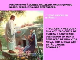 PERGUNTEMOS ÀPERGUNTEMOS À MARIA MADALENAMARIA MADALENA ONDE E QUANDOONDE E QUANDO
NASCEU JESUS. E ELA NOS RESPONDERÁ:NASCEU JESUS. E ELA NOS RESPONDERÁ:
- “JESUS NASCEU EM
BETÂNIA.”
- “FOI CERTA VEZ QUE A
SUA VOZ, TÃO CHEIA DE
PUREZA E SANTIDADE,
DESPERTOU EM MIM A
SENSAÇÃO DE UMA VIDA
NOVA, COM A QUAL ATÉ
ENTÃO JAMAIS
SONHARA.”
 