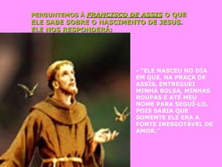 PERGUNTEMOS ÀPERGUNTEMOS À FRANCISCO DE ASSISFRANCISCO DE ASSIS O QUEO QUE
ELE SABE SOBRE O NASCIMENTO DE JESUS.ELE SABE SOBRE O NASCIMENTO DE JESUS.
ELE NOS RESPONDERÁ:ELE NOS RESPONDERÁ:
- “ELE NASCEU NO DIA
EM QUE, NA PRAÇA DE
ASSIS, ENTREGUEI
MINHA BOLSA, MINHAS
ROUPAS E ATÉ MEU
NOME PARA SEGUÍ-LO,
POIS SABIA QUE
SOMENTE ELE ERA A
FONTE INESGOTÁVEL DE
AMOR.”
 
