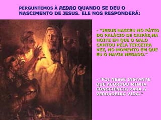 PERGUNTEMOS ÀPERGUNTEMOS À PEDROPEDRO QUANDO SE DEU OQUANDO SE DEU O
NASCIMENTO DE JESUS. ELE NOS RESPONDERÁ:NASCIMENTO DE JESUS. ELE NOS RESPONDERÁ:
- “JESUS NASCEU NO PÁTIO- “JESUS NASCEU NO PÁTIO
DO PALÁCIO DE CAIFÁS,NADO PALÁCIO DE CAIFÁS,NA
NOITE EM QUE O GALONOITE EM QUE O GALO
CANTOU PELA TERCEIRACANTOU PELA TERCEIRA
VEZ, NO MOMENTO EM QUEVEZ, NO MOMENTO EM QUE
EU O HAVIA NEGADO.”EU O HAVIA NEGADO.”
- “FOI NESSE INSTANTE- “FOI NESSE INSTANTE
QUE ACORDOU MINHAQUE ACORDOU MINHA
CONSCIÊNCIA PARA ACONSCIÊNCIA PARA A
VERDADEIRA VIDA.”VERDADEIRA VIDA.”
 