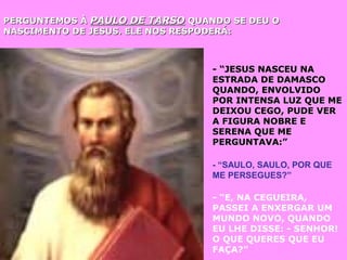 PERGUNTEMOS ÀPERGUNTEMOS À PAULO DE TARSOPAULO DE TARSO QUANDO SE DEU OQUANDO SE DEU O
NASCIMENTO DE JESUS. ELE NOS RESPODERÁ:NASCIMENTO DE JESUS. ELE NOS RESPODERÁ:
- “JESUS NASCEU NA- “JESUS NASCEU NA
ESTRADA DE DAMASCOESTRADA DE DAMASCO
QUANDO, ENVOLVIDOQUANDO, ENVOLVIDO
POR INTENSA LUZ QUE MEPOR INTENSA LUZ QUE ME
DEIXOU CEGO, PUDE VERDEIXOU CEGO, PUDE VER
A FIGURA NOBRE EA FIGURA NOBRE E
SERENA QUE MESERENA QUE ME
PERGUNTAVA:”PERGUNTAVA:”
- “SAULO, SAULO, POR QUE
ME PERSEGUES?”
- “E, NA CEGUEIRA,
PASSEI A ENXERGAR UM
MUNDO NOVO, QUANDO
EU LHE DISSE: - SENHOR!
O QUE QUERES QUE EU
FAÇA?”
 