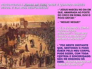 PERGUNTEMOS ÀPERGUNTEMOS À JOANA DE CUZAJOANA DE CUZA ONDE E QUANDO NASCEUONDE E QUANDO NASCEU
JESUS. E ELA NOS RESPONDERÁ:JESUS. E ELA NOS RESPONDERÁ:
- “JESUS NASCEU NO DIA EM- “JESUS NASCEU NO DIA EM
QUE, AMARRADA AO POSTEQUE, AMARRADA AO POSTE
DO CIRCO EM ROMA, OUVI ODO CIRCO EM ROMA, OUVI O
POVO GRITAR:”POVO GRITAR:”
- “NEGUE! NEGUE!”- “NEGUE! NEGUE!”
- “E O SOLDADO , COM A- “E O SOLDADO , COM A
TOCHA ACESA,TOCHA ACESA,
DIZENDO:”- “ESSE SEUDIZENDO:”- “ESSE SEU
CRISTO ENSINOU-LHECRISTO ENSINOU-LHE
APENAS A MORRER?”APENAS A MORRER?”
- “FOI NESTE INSTANTE- “FOI NESTE INSTANTE
QUE, SENTINDO O FOGOQUE, SENTINDO O FOGO
SUBIR PELO MEU CORPO,SUBIR PELO MEU CORPO,
PUDE DIZER, COM TODAPUDE DIZER, COM TODA
CERTEZA E SINCERIDADE:CERTEZA E SINCERIDADE:
NÃO ME ENSINOU SÓNÃO ME ENSINOU SÓ
ISSO.ISSO. JESUS ENSINOU-MEJESUS ENSINOU-ME
TAMBÉM A AMÁ-LO!”TAMBÉM A AMÁ-LO!”
 