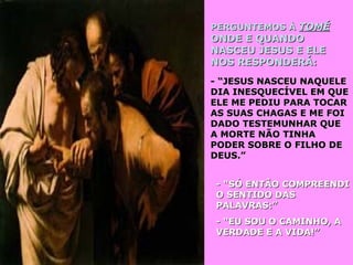 PERGUNTEMOS ÀPERGUNTEMOS À TOMÉTOMÉ
ONDE E QUANDOONDE E QUANDO
NASCEU JESUS E ELENASCEU JESUS E ELE
NOS RESPONDERÁ:NOS RESPONDERÁ:
- “JESUS NASCEU NAQUELE- “JESUS NASCEU NAQUELE
DIA INESQUECÍVEL EM QUEDIA INESQUECÍVEL EM QUE
ELE ME PEDIU PARA TOCARELE ME PEDIU PARA TOCAR
AS SUAS CHAGAS E ME FOIAS SUAS CHAGAS E ME FOI
DADO TESTEMUNHAR QUEDADO TESTEMUNHAR QUE
A MORTE NÃO TINHAA MORTE NÃO TINHA
PODER SOBRE O FILHO DEPODER SOBRE O FILHO DE
DEUS.”DEUS.”
- “SÓ ENTÃO COMPREENDI- “SÓ ENTÃO COMPREENDI
O SENTIDO DASO SENTIDO DAS
PALAVRAS:”PALAVRAS:”
- “EU SOU O CAMINHO, A- “EU SOU O CAMINHO, A
VERDADE E A VIDA!”VERDADE E A VIDA!”
 