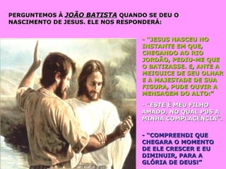 PERGUNTEMOS ÀPERGUNTEMOS À JOÃO BATISTAJOÃO BATISTA QUANDO SE DEU OQUANDO SE DEU O
NASCIMENTO DE JESUS. ELE NOS RESPONDERÁ:NASCIMENTO DE JESUS. ELE NOS RESPONDERÁ:
- “JESUS NASCEU NO- “JESUS NASCEU NO
INSTANTE EM QUE,INSTANTE EM QUE,
CHEGANDO AO RIOCHEGANDO AO RIO
JORDÃO, PEDIU-ME QUEJORDÃO, PEDIU-ME QUE
O BATIZASSE. E, ANTE AO BATIZASSE. E, ANTE A
MEIGUICE DE SEU OLHARMEIGUICE DE SEU OLHAR
E A MAJESTADE DE SUAE A MAJESTADE DE SUA
FIGURA, PUDE OUVIR AFIGURA, PUDE OUVIR A
MENSAGEM DO ALTO:”MENSAGEM DO ALTO:”
- ”ESTE É MEU FILHO- ”ESTE É MEU FILHO
AMADO, NO QUAL PUS AAMADO, NO QUAL PUS A
MINHA COMPLACÊNCIA”.MINHA COMPLACÊNCIA”.
- “COMPREENDI QUE- “COMPREENDI QUE
CHEGARA O MOMENTOCHEGARA O MOMENTO
DE ELE CRESCER E EUDE ELE CRESCER E EU
DIMINUIR, PARA ADIMINUIR, PARA A
GLÓRIA DE DEUS!”GLÓRIA DE DEUS!”
 