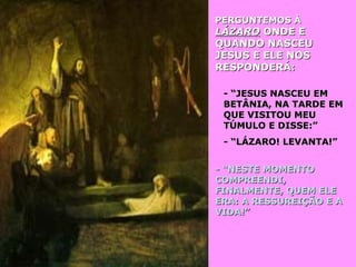 PERGUNTEMOS ÀPERGUNTEMOS À
LÁZAROLÁZARO ONDE EONDE E
QUANDO NASCEUQUANDO NASCEU
JESUS E ELE NOSJESUS E ELE NOS
RESPONDERÁ:RESPONDERÁ:
- “JESUS NASCEU EM- “JESUS NASCEU EM
BETÂNIA, NA TARDE EMBETÂNIA, NA TARDE EM
QUE VISITOU MEUQUE VISITOU MEU
TÚMULO E DISSE:”TÚMULO E DISSE:”
- “LÁZARO! LEVANTA!”- “LÁZARO! LEVANTA!”
- “NESTE MOMENTO- “NESTE MOMENTO
COMPREENDI,COMPREENDI,
FINALMENTE, QUEM ELEFINALMENTE, QUEM ELE
ERA: A RESSUREIÇÃO E AERA: A RESSUREIÇÃO E A
VIDA!”VIDA!”
 