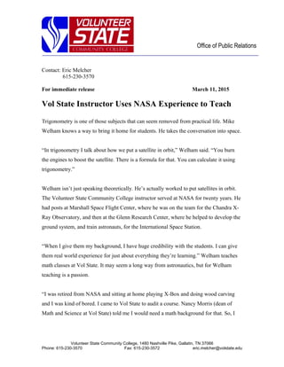 Office of Public Relations
Contact: Eric Melcher
615-230-3570
For immediate release March 11, 2015
Vol State Instructor Uses NASA Experience to Teach
Trigonometry is one of those subjects that can seem removed from practical life. Mike
Welham knows a way to bring it home for students. He takes the conversation into space.
“In trigonometry I talk about how we put a satellite in orbit,” Welham said. “You burn
the engines to boost the satellite. There is a formula for that. You can calculate it using
trigonometry.”
Welham isn’t just speaking theoretically. He’s actually worked to put satellites in orbit.
The Volunteer State Community College instructor served at NASA for twenty years. He
had posts at Marshall Space Flight Center, where he was on the team for the Chandra X-
Ray Observatory, and then at the Glenn Research Center, where he helped to develop the
ground system, and train astronauts, for the International Space Station.
“When I give them my background, I have huge credibility with the students. I can give
them real world experience for just about everything they’re learning.” Welham teaches
math classes at Vol State. It may seem a long way from astronautics, but for Welham
teaching is a passion.
“I was retired from NASA and sitting at home playing X-Box and doing wood carving
and I was kind of bored. I came to Vol State to audit a course. Nancy Morris (dean of
Math and Science at Vol State) told me I would need a math background for that. So, I
Volunteer State Community College, 1480 Nashville Pike, Gallatin, TN 37066
Phone: 615-230-3570 Fax: 615-230-3572 eric.melcher@volstate.edu
 