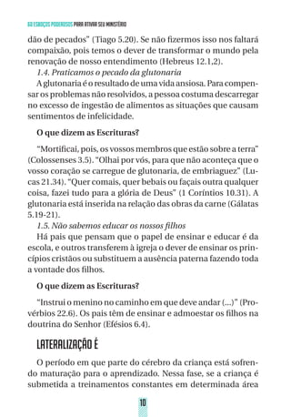 1010
60 ESBOÇOS PODEROSOS PARA ATIVAR SEU MINISTÉRIO
dão de pecados” (Tiago 5.20). Se não fizermos isso nos faltará
compaixão, pois temos o dever de transformar o mundo pela
renovação de nosso entendimento (Hebreus 12.1,2).
1.4. Praticamos o pecado da glutonaria
Aglutonariaéoresultadodeumavidaansiosa.Paracompen-
sar os problemas não resolvidos, a pessoa costuma descarregar
no excesso de ingestão de alimentos as situações que causam
sentimentos de infelicidade.
O que dizem as Escrituras?
“Mortificai, pois, os vossos membros que estão sobre a terra”
(Colossenses 3.5).“Olhai por vós, para que não aconteça que o
vosso coração se carregue de glutonaria, de embriaguez” (Lu-
cas 21.34). “Quer comais, quer bebais ou façais outra qualquer
coisa, fazei tudo para a glória de Deus” (1 Coríntios 10.31). A
glutonaria está inserida na relação das obras da carne (Gálatas
5.19-21).
1.5. Não sabemos educar os nossos filhos
Há pais que pensam que o papel de ensinar e educar é da
escola, e outros transferem à igreja o dever de ensinar os prin-
cípios cristãos ou substituem a ausência paterna fazendo toda
a vontade dos filhos.
O que dizem as Escrituras?
“Instrui o menino no caminho em que deve andar (...)” (Pro-
vérbios 22.6). Os pais têm de ensinar e admoestar os filhos na
doutrina do Senhor (Efésios 6.4).
LATERALIZAÇÃO É
O período em que parte do cérebro da criança está sofren-
do maturação para o aprendizado. Nessa fase, se a criança é
submetida a treinamentos constantes em determinada área
 