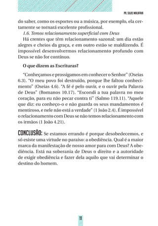 11
PR. SILAS MALAFAIA
11
PR. SILAS MALAFAIA
do saber, como os esportes ou a música, por exemplo, ela cer-
tamente se tornará excelente profissional.
1.6. Temos relacionamento superficial com Deus
Há crentes que têm relacionamento sazonal: um dia estão
alegres e cheios da graça, e em outro estão se maldizendo. É
impossível desenvolvermos relacionamento profundo com
Deus se não for contínuo.
O que dizem as Escrituras?
“Conheçamos e prossigamos em conhecer o Senhor” (Oseias
6.3). “O meu povo foi destruído, porque lhe faltou conheci-
mento” (Oseias 4.6). “A fé é pelo ouvir, e o ouvir pela Palavra
de Deus” (Romanos 10.17). “Escondi a tua palavra no meu
coração, para eu não pecar contra ti” (Salmo 119.11). “Aquele
que diz: eu conheço-o e não guarda os seus mandamentos é
mentiroso, e nele não está a verdade” (1 João 2.4). É impossível
o relacionamento com Deus se não temos relacionamento com
os irmãos (1 João 4.21).
CONCLUSÃO: Se estamos errando é porque desobedecemos, e
só existe uma virtude no paraíso: a obediência. Qual é a maior
marca da manifestação de nosso amor para com Deus? A obe-
diência. Está na soberania de Deus o direito e a autoridade
de exigir obediência e fazer dela aquilo que vai determinar o
destino do homem.
 