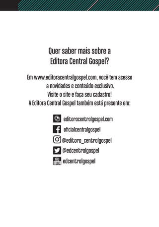 Quer saber mais sobre a
Editora Central Gospel?
Em www.editoracentralgospel.com, você tem acesso
a novidades e conteúdo exclusivo.
Visite o site e faça seu cadastro!
AEditora Central Gospel também está presente em:
 