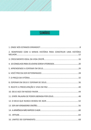 1. ONDE NÓS ESTAMOS ERRANDO?.......................................................................8
2. ROMPENDO COM A MINHA HISTÓRIA PARA CONSTRUIR UMA HISTÓRIA
MELHOR...............................................................................................................12
3. CRESCIMENTO IDEAL DA VIDA CRISTÃ..............................................................16
4. 10CONSELHOSPARAOSJOVENSSEREMVITORIOSOS......................................................20
5. APRENDENDO A ESPERAR EM DEUS..............................................................................24
6. VOCÊ PRECISA SER DETERMINADO...................................................................28
7. O PREÇO DA VITÓRIA........................................................................................32
8. ESPERAR EM DEUS E ESPERAR DE DEUS..........................................................36
9. REJEITE A PREOCUPAÇÃO E VIVA EM PAZ........................................................40
10. DEUS AGE EM NOSSO FAVOR.........................................................................44
11. EFATÁ: PALAVRA DE PODER LIBERADA POR JESUS..................................................48
12. O DEUS QUE NUNCA DEIXOU DE AGIR................................................................52
13. SER UM VERDADEIRO CRISTÃO..................................................................................56
14. AAPARÊNCIANÃOIMPEDEOAGIR....................................................................................60
15. ATITUDE.....................................................................................................................64
16. LIMITES DO SOFRIMENTO..............................................................................68
Sumário
 