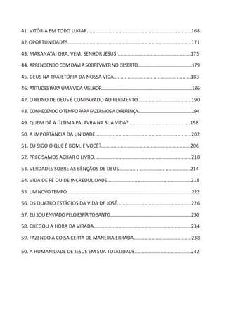 41. VITÓRIA EM TODO LUGAR............................................................................168
42.OPORTUNIDADES..........................................................................................171
43. MARANATA! ORA, VEM, SENHOR JESUS!.....................................................175
44. APRENDENDOCOMDAVIASOBREVIVERNODESERTO................................................179
45. DEUS NA TRAJETÓRIA DA NOSSA VIDA........................................................183
46. ATITUDESPARAUMAVIDAMELHOR................................................................................186
47. O REINO DE DEUS É COMPARADO AO FERMENTO.......................................190
48. CONHECENDOOTEMPOPARAFAZERMOSADIFERENÇA....................................................194
49. QUEM DÁ A ÚLTIMA PALAVRA NA SUA VIDA?.............................................198
50. A IMPORTÂNCIA DA UNIDADE......................................................................202
51. EU SIGO O QUE É BOM, E VOCÊ?.................................................................206
52. PRECISAMOS ACHAR O LIVRO.......................................................................210
53. VERDADES SOBRE AS BÊNÇÃOS DE DEUS....................................................214
54. VIDA DE FÉ OU DE INCREDULIDADE.............................................................218
55. UMNOVOTEMPO...............................................................................................................222
56. OS QUATRO ESTÁGIOS DA VIDA DE JOSÉ......................................................226
57. EUSOUENVIADOPELOESPÍRITOSANTO........................................................................230
58. CHEGOU A HORA DA VIRADA.......................................................................234
59. FAZENDO A COISA CERTA DE MANEIRA ERRADA..........................................238
60. A HUMANIDADE DE JESUS EM SUA TOTALIDADE.........................................242
 