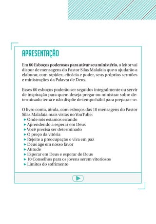 APRESENTAÇÃO
Em 60Esboçospoderososparaativarseuministério, o leitor vai
dispor de mensagens do Pastor Silas Malafaia que o ajudarão a
elaborar, com rapidez, eficácia e poder, seus próprios sermões
e ministrações da Palavra de Deus.
Esses 60 esboços poderão ser seguidos integralmente ou servir
de inspiração para quem deseja pregar ou ministrar sobre de-
terminado tema e não dispõe de tempo hábil para preparar-se.
O livro conta, ainda, com esboços das 10 mensagens do Pastor
Silas Malafaia mais vistas no YouTube:
Onde nós estamos errando
Aprendendo a esperar em Deus
Você precisa ser determinado
O preço da vitória
Rejeite a preocupação e viva em paz
Deus age em nosso favor
Atitude
Esperar em Deus e esperar de Deus
10 Conselhos para os jovens serem vitoriosos
Limites do sofrimento
 