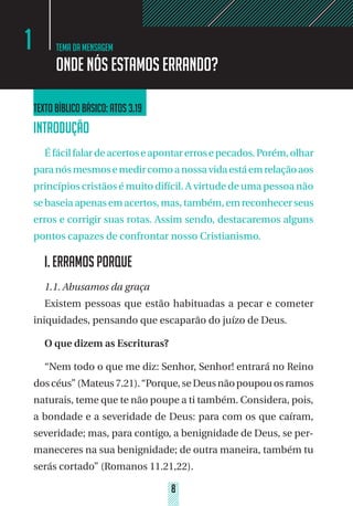 8
Tema da mensagem
Onde nós estamos errando?
1
Texto bíblico básico: Atos 3.19
INTRODUÇÃO
Éfácilfalardeacertoseapontarerrosepecados.Porém,olhar
paranósmesmosemedircomoanossavidaestáemrelaçãoaos
princípios cristãos é muito difícil. A virtude de uma pessoa não
sebaseiaapenasemacertos,mas,também,emreconhecerseus
erros e corrigir suas rotas. Assim sendo, destacaremos alguns
pontos capazes de confrontar nosso Cristianismo.
I. ERRAMOS PORQUE	
1.1. Abusamos da graça
Existem pessoas que estão habituadas a pecar e cometer
iniquidades, pensando que escaparão do juízo de Deus.
O que dizem as Escrituras?
“Nem todo o que me diz: Senhor, Senhor! entrará no Reino
doscéus”(Mateus7.21).“Porque,seDeusnão poupou osramos
naturais, teme que te não poupe a ti também. Considera, pois,
a bondade e a severidade de Deus: para com os que caíram,
severidade; mas, para contigo, a benignidade de Deus, se per-
maneceres na sua benignidade; de outra maneira, também tu
serás cortado” (Romanos 11.21,22).
 