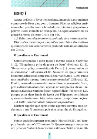 9
PR. SILAS MALAFAIA
9
PR. SILAS MALAFAIA
A GRAÇA É
A caris de Deus; o favor benevolente, imerecido, espontâneo
e amoroso de Deus para com o homem. Diversas religiões ensi-
nam sobre perdão, amor e bondade; entretanto, a graça é uma
palavra usada somente no evangelho, e a expressão máxima da
graça é a morte de Jesus Cristo por nós.
1.2. Falta-nos relacionamento profundo com nossos irmãos
Discussões, desavenças e opiniões contrárias são motivos
que impedem o relacionamento profundo com nossos irmãos
em Cristo.
O que dizem as Escrituras?
Somos ensinados a dizer todos a mesma coisa (1 Coríntios
1.10). “Ninguém se prive da graça de Deus” (Hebreus 12.15).
“Revesti-vos, pois, como eleitos de Deus, (...) de entranhas de
misericórdia” (Colossenses 3.12). No início da Igreja Primitiva
houve uma discussão entre Paulo e Barnabé (Atos 15.39). Paulo
resistiuaPedronacara,“porqueerarepreensível”(Gálatas2.11).
Porém, nesses dois casos não houve afronta ou agressão física,
pois a discussão aconteceu apenas no campo das ideias. En-
tretanto, Evódia e Síntique foram repreendidas (Filipenses 4.2),
porque essas duas irmãs da igreja dos Filipenses permitiram
quesuasopiniõescontráriasentrassemnocampodasemoções.
1.3. Falta-nos compaixão para com os pecadores
Existem aqueles que agem como agentes secretos, não de-
clarando a sua fé em Jesus, pois têm vergonha do Evangelho.
O que dizem as Escrituras?
Somosenviadosapregaraomundo(Marcos16.15),em“tem-
po e fora de tempo” (2Timóteo 4.2). Quem conseguir converter
um pecador,“salvará da morte uma alma e cobrirá uma multi-
 