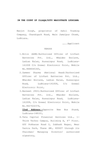 IN THE COURT OF ILLAQA/DUTY MAGISTRATE LUDHIANA
Manjot Singh, proprietor of Sahil Trading
Company, Chandigarh Road, Main Jamalpur Chowk,
Ludhiana.
……..Applicant
VERSUS
1.Nitin (ASM)/Authorized Officer of Livfast
Batteries Pvt. Ltd., #Haider Enclave,
Ladian Kalan, Hussainpur Road, Ludhiana-
141008 C/o Grewal Electronic Point, Mobile
No.9888045365,
2.Sameer Sharma (National Head)/Authorized
Officer of Livfast Batteries Pvt. Ltd.,
#Haider Enclave, Ladian Kalan, Hussainpur
Road, Ludhiana-141008, C/o Grewal
Electronic Point,
3.Navneet (TSI)/Authorized Officer of Livfast
Batteries Pvt. Ltd., #Haider Enclave,
Ladian Kalan, Hussainpur Road, Ludhiana-
141008, C/o Grewal Electronic Point, Mobile
No.9627632376,
IInd Address:-Opposite New Bus Stand,
Ludhiana-148101,
4.Tata Capital Financial Services Ltd., 1-
Think Techno Campus, Building A, 4th Floor.
Off Pokharan Road 2, Subhash Nagar, Near
Yantra Park, Thane (W), 400607 through its
Chairman/ Managing Director/ authorised
signatory,
 
