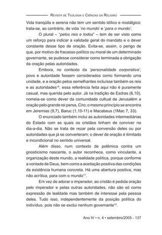 REVISTA DE TEOLOGIA E CIÊNCIAS DA RELIGIÃO

Vida tranqüila e serena não tem um sentido idílico e nostálgico;
trata-se, ao contrário, de vida ‘no mundo’ e ‘para o mundo’.
       O plural – “pelos reis e todos” – tem de ser visto como
um reforço para indicar a validade geral do mandato e o dever
constante desse tipo de oração. Evita-se, assim, o perigo de
que, por motivo de fracasso político ou moral de um determinado
governante, se pudesse considerar como terminada a obrigação
da oração pelas autoridades.
       Embora, no contexto da ‘personalidade corporativa’,
povo e autoridade fossem considerados como formando uma
unidade, e a oração pelos semelhantes incluísse também os reis
e as autoridades16, essa referência feita aqui não é puramente
casual, mas querida pelo autor. Já na tradição de Esdras (6,10),
nomeia-se como dever da comunidade cultual de Jerusalém a
oração pelo grande rei persa, Ciro; o mesmo princípio se encontra
em Jeremias (9,7), Baruc (1,10-11) e Macabeus (1Mac 7, 33).
       O enunciado também inclui as autoridades intermediárias
do Estado com as quais os cristãos tinham de conviver no
dia-a-dia. Não se trata de rezar pela conversão deles ou por
autoridades que já se converteram; o dever de oração é ilimitado
e incondicional no sentido universal.
       Além disso, num contexto de polêmica contra um
gnosticismo nascente, o autor reconhece, como vinculante, a
organização deste mundo, a realidade política, porque conforme
a vontade de Deus, bem como a aceitação positiva das condições
da existência humana concreta. Há uma abertura positiva, mas
não acrítica, para com o mundo17.
       Em vez de adorar o imperador, ao cristão é pedida oração
pelo imperador e pelas outras autoridades, não são só como
expressão de lealdade mas também de interesse pela pessoa
deles. Tudo isso, independentemente da posição política do
indivíduo, pois não se exclui nenhum governante18.


                                 Ano IV • n. 4 • setembro/2005 - 137
 