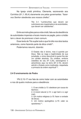 DEPARTAMENTO DE TEOLOGIA

       Na Igreja cristã primitiva, Clemente, escrevendo aos
Coríntios (61,1; 60,4) claramente ora pelos governantes: “fazei-
nos Senhor obedientes aos nossos chefes”.

                        Tito 3,1: “Lembra-lhes que devem ser
                        submissos aos magistrados e às autoridades,
                        que devem ser obedientes”.


       Entre as instruções para a vida cristã, fala-se da obediência
às autoridades imperiais e locais mesmo se pagãs, pois o cristão
tem o dever de promover o bem comum.
       Esse texto de Tito supõe tudo o que foi dito nos dois textos
anteriores, como fazendo parte da ética cristã19.
       Poderíamos resumir, dizendo:

                        O Estado não é divino, mas é querido por
                        Deus. Não se nega a legitimidade de sua
                        jurisdição, o único discutível é querer lhe dar
                        um caráter absoluto. Os cristãos, embora
                        cidadãos do céu (Fl 3,20), estrangeiros e
                        adventícios aqui na terra (Ef 2,19), devem
                        admitir o Estado como instituição, respeitada
                        a primazia da ordem espiritual 20.


2.4 O ensinamento de Pedro

       1Pd 2,13-17 nos fala de como tratar com as autoridades
e nos dá quatro motivos para a obediência:

                        1. O ser cristão (v.13: obedecer por causa do
                        Senhor);
                        2. A moral natural (v.14: o agir bem e o agir
                        mal);
                        3. Um motivo religioso (v.15: fazer a vontade
                        de Deus);
                        4. Um motivo apologético (v.15: calar os
                        opositores) 21.


138 - UNIVERSIDADE CATÓLICA DE PERNAMBUCO
 