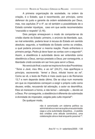 REVISTA DE TEOLOGIA E CIÊNCIAS DA RELIGIÃO

       A primeira organização da sociedade, na ordem da
criação, é o Estado, que é reconhecido, por princípio, como
defensor do justo e garante da ordem estabelecida por Deus,
mas, nos capítulos 3º e 4º, se vê também a possibilidade de o
Estado cometer injustiças, caso em que serão recomendados
“mansidão e respeito” (3,16).
       Dois perigos ameaçavam o modo de comportar-se do
cristão diante do Estado: primeiro, o anúncio da liberdade, que,
se mal entendido, poderia levar à recusa do Estado em sentido
absoluto; segundo, a hostilidade do Estado contra os cristãos,
a qual poderia provocar a mesma reação. Paulo enfrentara o
primeiro perigo, Pedro já deve fazer as contas com o segundo22.
Assim, a obediência à autoridade devia ser entendida como
obediência a Deus, serviço prestado a Deus; por conseguinte, a
liberdade cristã consiste em ser livre para servir a Deus.
       No versículo ﬁnal, o autor se inspira no livro dos Provérbios:
“Teme a Javé, meu ﬁlho, e ao rei” (24,21), mas aperfeiçoa o
princípio, escrevendo: “temei a Deus, tributai honra ao rei”.
Como se vê, o texto de Pedro é mais cauto que o de Romanos
13,7 e nem depende deste último. Ele se situa num momento
em que os imperadores começam a exigir o próprio culto como
deuses; então, recusando tal adoração, o autor os desmitiﬁca.
Eles só merecem a honra, e não temor – adoração –, devido só
a Deus. Por conseguinte, a obediência é diferente da submissão
à divindade do imperador, exigida pelo culto imperial23.
       De qualquer modo,

                         não é canonizado um sistema político ou
                         administrativo e nem se supõe uma submissão
                         cega a uma autoridade despótica... é pedida
                         dos cristãos uma atitude construtiva, uma
                         colaboração ativa e leal enquanto possível 24.




                                  Ano IV • n. 4 • setembro/2005 - 139
 