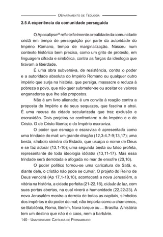 DEPARTAMENTO DE TEOLOGIA

2.5 A experiência da comunidade perseguida

        O Apocalipse25 reﬂete ﬁelmente a realidade da comunidade
cristã em tempo de perseguição por parte da autoridade do
Império Romano, tempo de marginalização. Nasceu num
contexto histórico bem preciso, como um grito de protesto, em
linguagem cifrada e simbólica, contra as forças da ideologia que
tiravam a liberdade.
        É uma obra subversiva, de resistência, contra o poder
e a autoridade absoluta do Império Romano ou qualquer outro
império que surja na história, que persiga, massacre e reduza à
pobreza o povo, que não quer submeter-se ou aceitar os valores
enganadores que lhe são propostos.
        Não é um livro alienado; é um convite à reação contra a
proposta do Império e de seus sequazes, que fascina e atrai.
É uma recusa da cidade secularizada que traz exclusão e
escravidão. Dois projetos se confrontam: o do Império e o de
Cristo. O de Cristo liberta; o do Império escraviza.
        O poder que esmaga e escraviza é apresentado como
uma trindade do mal: um grande dragão (12,3-4.7-9;13,17); uma
besta, símbolo sinistro do Estado, que usurpa o nome de Deus
e se faz adorar (13,1-10); uma segunda besta ou falso profeta,
representante de toda ideologia idólatra (13,11-17). Mas essa
trindade será derrotada e afogada no mar de enxofre (20,10).
        O poder político tornou-se uma caricatura de Satã, e,
diante dele, o cristão não pode se curvar. O projeto do Reino de
Deus vencerá (Ap 17,1-19,10), acontecerá a nova Jerusalém, a
vitória na história, a cidade perfeita (21-22,16), cidade de luz, com
suas portas abertas, na qual viverá a humanidade (22,22-23). A
nova Jerusalém mostra a derrota de todas as capitais, símbolos
dos impérios e do poder do mal; não importa como a chamemos,
se Babilônia, Roma, Berlim, Nova Iorque ou ... Brasília. A história
tem um destino que não é o caos, nem a barbárie.
140 - UNIVERSIDADE CATÓLICA DE PERNAMBUCO
 